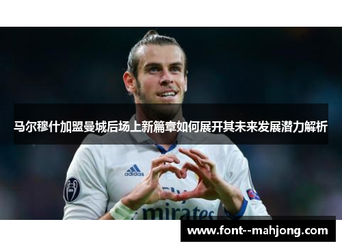 马尔穆什加盟曼城后场上新篇章如何展开其未来发展潜力解析