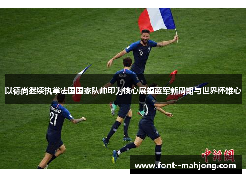 以德尚继续执掌法国国家队帅印为核心展望蓝军新周期与世界杯雄心 以德尚继续执掌法国国家队帅印为核心展望蓝军新周期与世界杯雄心